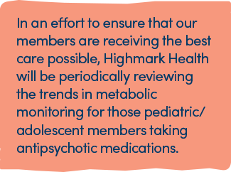 In an effort to ensure that our members are receiving the best care possible, Highmark Health will be periodically reviewing the trends in metabolic monitoring for those pediatric/adolescent members taking antipsychotic medications.